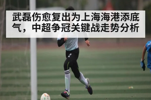 武磊伤愈复出为上海海港添底气，中超争冠关键战走势分析