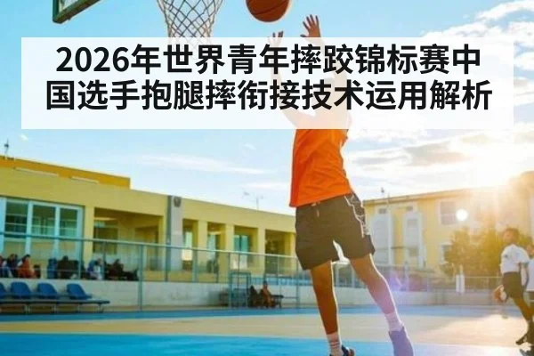 2026年世界青年摔跤锦标赛中国选手抱腿摔衔接技术运用解析
