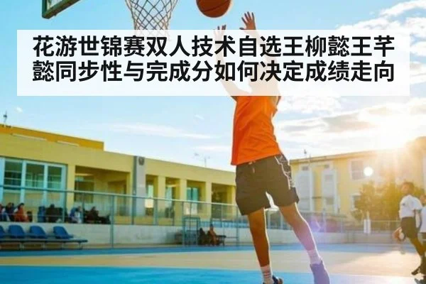 花游世锦赛双人技术自选王柳懿王芊懿同步性与完成分如何决定成绩走向